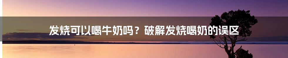 发烧可以喝牛奶吗？破解发烧喝奶的误区