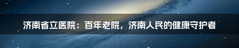 济南省立医院：百年老院，济南人民的健康守护者