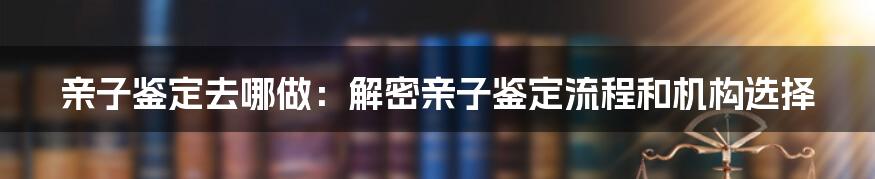 亲子鉴定去哪做:解密亲子鉴定流程和机构选择