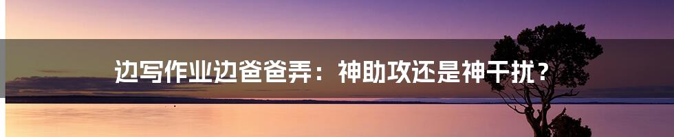 边写作业边爸爸弄：神助攻还是神干扰？