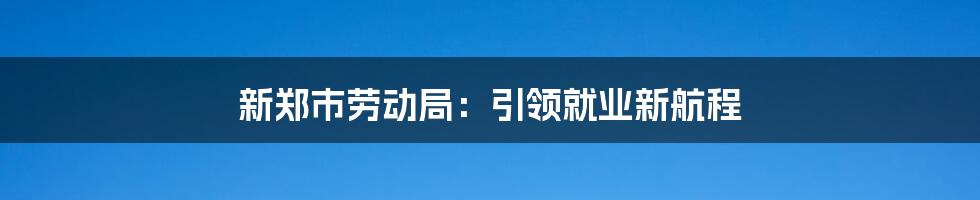 新郑市劳动局:引领就业新航程