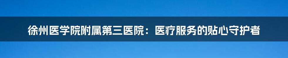 徐州医学院附属第三医院：医疗服务的贴心守护者