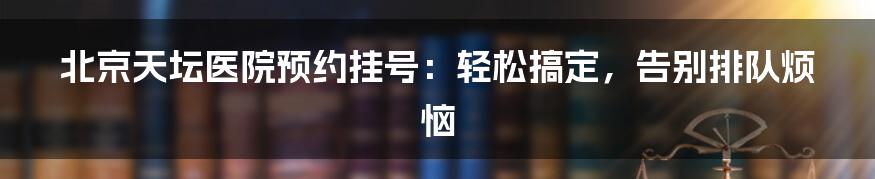 北京天坛医院预约挂号：轻松搞定，告别排队烦恼