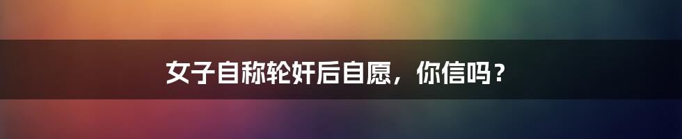 女子自称轮奸后自愿,你信吗?