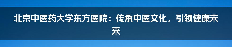 北京中医药大学东方医院：传承中医文化，引领健康未来