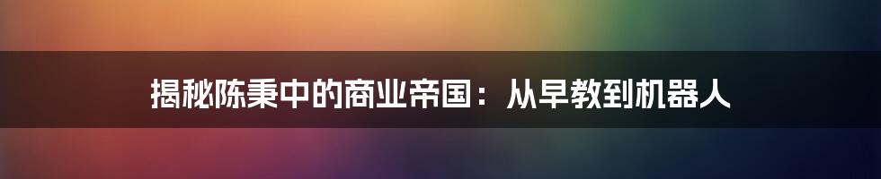 揭秘陈秉中的商业帝国：从早教到机器人