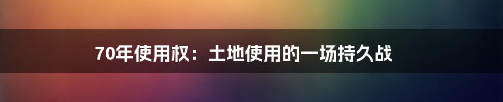 70年使用权：土地使用的一场持久战