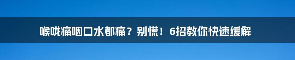 喉咙痛咽口水都痛?别慌!6招教你快速缓解
