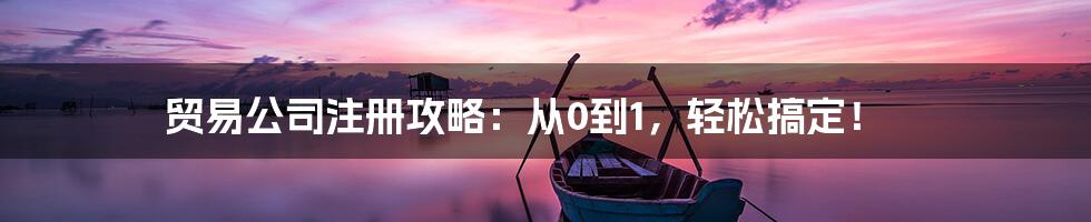 贸易公司注册攻略：从0到1，轻松搞定！