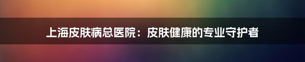 上海皮肤病总医院：皮肤健康的专业守护者