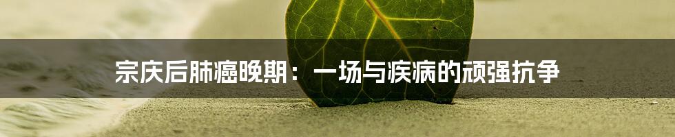 宗庆后肺癌晚期:一场与疾病的顽强抗争