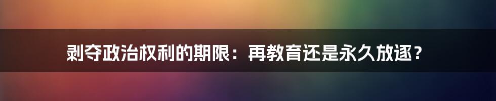 剥夺政治权利的期限:再教育还是永久放逐?