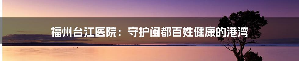 福州台江医院:守护闽都百姓健康的港湾