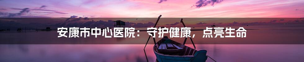 安康市中心医院:守护健康,点亮生命
