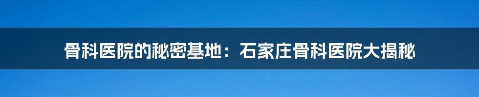骨科医院的秘密基地:石家庄骨科医院大揭秘