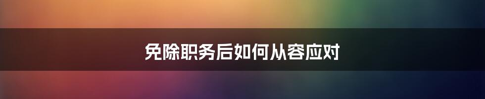 免除职务后如何从容应对