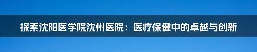 探索沈阳医学院沈州医院:医疗保健中的卓越与创新