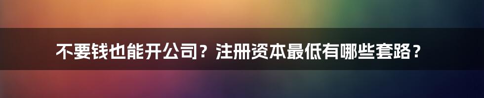 不要钱也能开公司？注册资本最低有哪些套路？