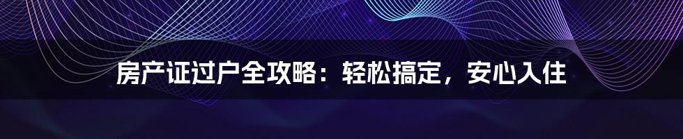房产证过户全攻略:轻松搞定,安心入住