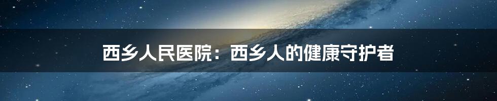 西乡人民医院:西乡人的健康守护者