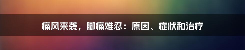 痛风来袭,脚痛难忍:原因、症状和治疗