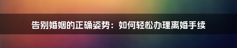 告别婚姻的正确姿势:如何轻松办理离婚手续