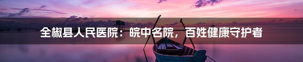 全椒县人民医院:皖中名院,百姓健康守护者