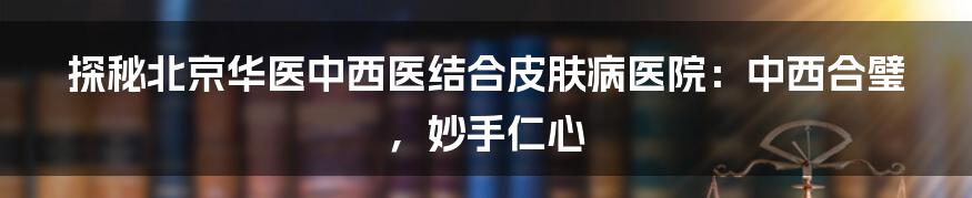 探秘北京华医中西医结合皮肤病医院:中西合璧,妙手仁心