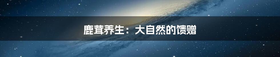 鹿茸养生:大自然的馈赠