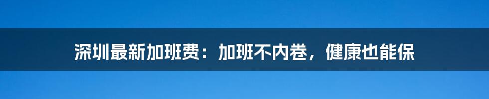 深圳最新加班费：加班不内卷，健康也能保