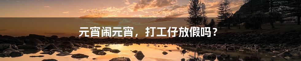 元宵闹元宵，打工仔放假吗？
