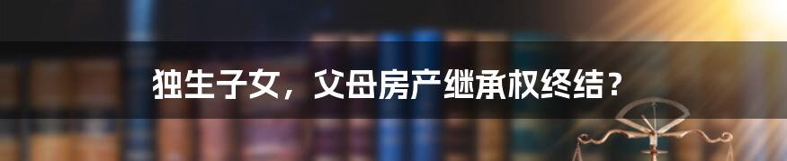 独生子女,父母房产继承权终结?
