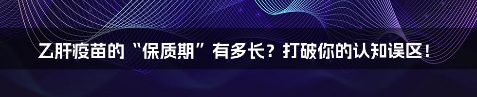 乙肝疫苗的“保质期”有多长?打破你的认知误区!