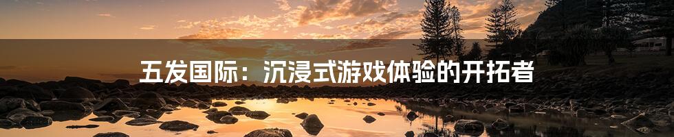 五发国际:沉浸式游戏体验的开拓者