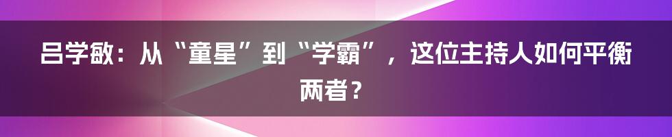 吕学敏:从“童星”到“学霸”,这位主持人如何平衡两者?