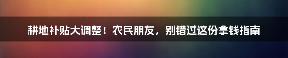 耕地补贴大调整！农民朋友，别错过这份拿钱指南