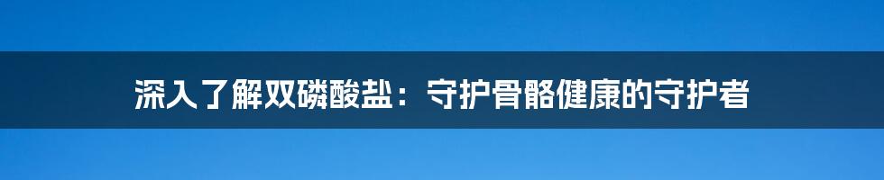 深入了解双磷酸盐:守护骨骼健康的守护者