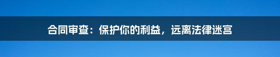 合同审查：保护你的利益，远离法律迷宫