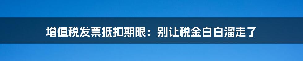 增值税发票抵扣期限：别让税金白白溜走了