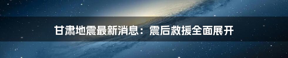 甘肃地震最新消息:震后救援全面展开