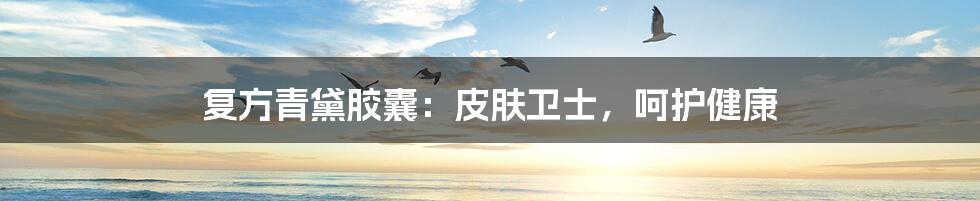 复方青黛胶囊：皮肤卫士，呵护健康