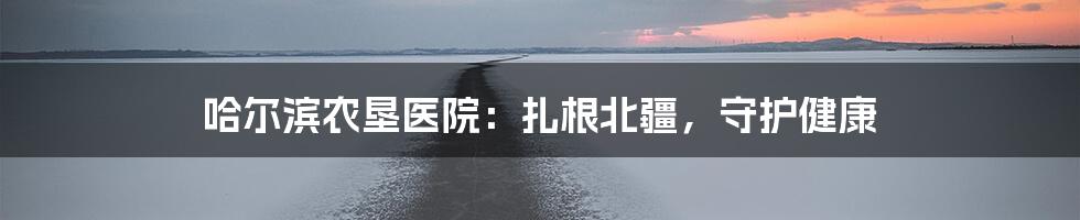 哈尔滨农垦医院：扎根北疆，守护健康