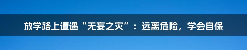 放学路上遭遇“无妄之灾”：远离危险，学会自保