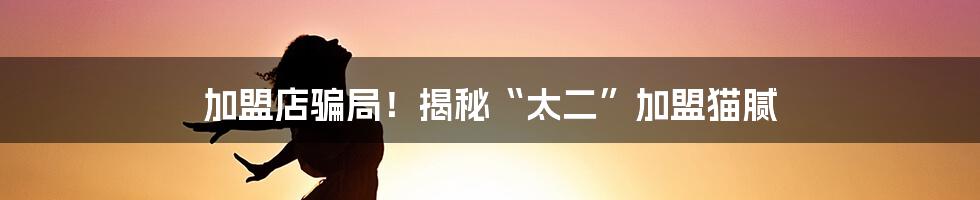 加盟店骗局！揭秘“太二”加盟猫腻