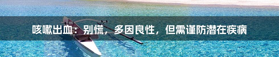 咳嗽出血:别慌,多因良性,但需谨防潜在疾病