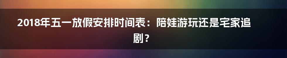 2018年五一放假安排时间表：陪娃游玩还是宅家追剧？