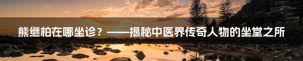 熊继柏在哪坐诊?——揭秘中医界传奇人物的坐堂之所