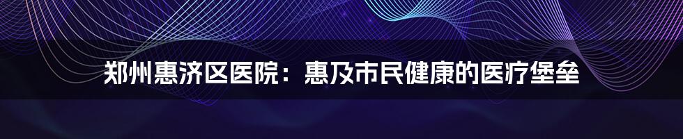 郑州惠济区医院:惠及市民健康的医疗堡垒