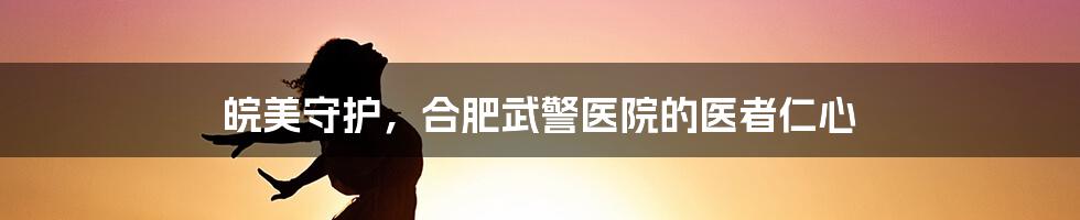 皖美守护，合肥武警医院的医者仁心