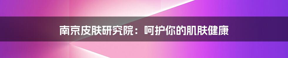 南京皮肤研究院：呵护你的肌肤健康